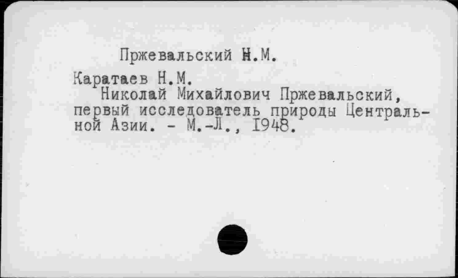 ﻿Пржевальский Н.М.
Каратаев Н.М.
Николай Михайлович Пржевальский, первый исследователь природы Центральной Азии. - М.-Л., 1948.